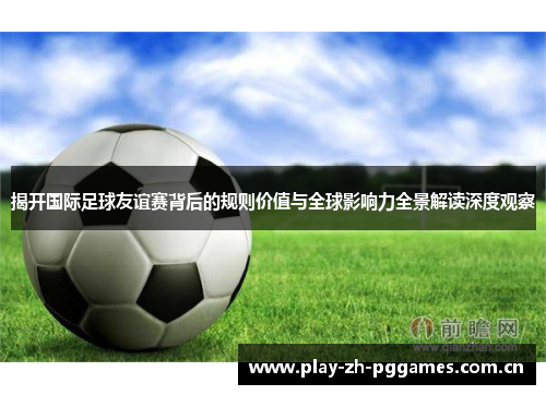 揭开国际足球友谊赛背后的规则价值与全球影响力全景解读深度观察